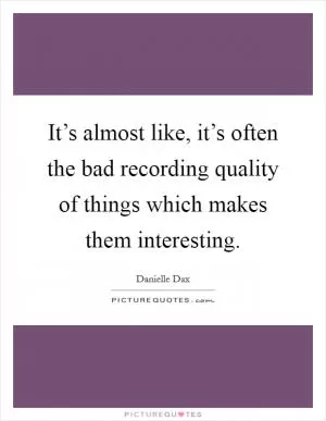 It’s almost like, it’s often the bad recording quality of things which makes them interesting Picture Quote #1