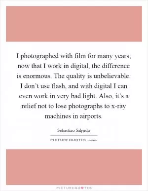 I photographed with film for many years; now that I work in digital, the difference is enormous. The quality is unbelievable: I don’t use flash, and with digital I can even work in very bad light. Also, it’s a relief not to lose photographs to x-ray machines in airports Picture Quote #1