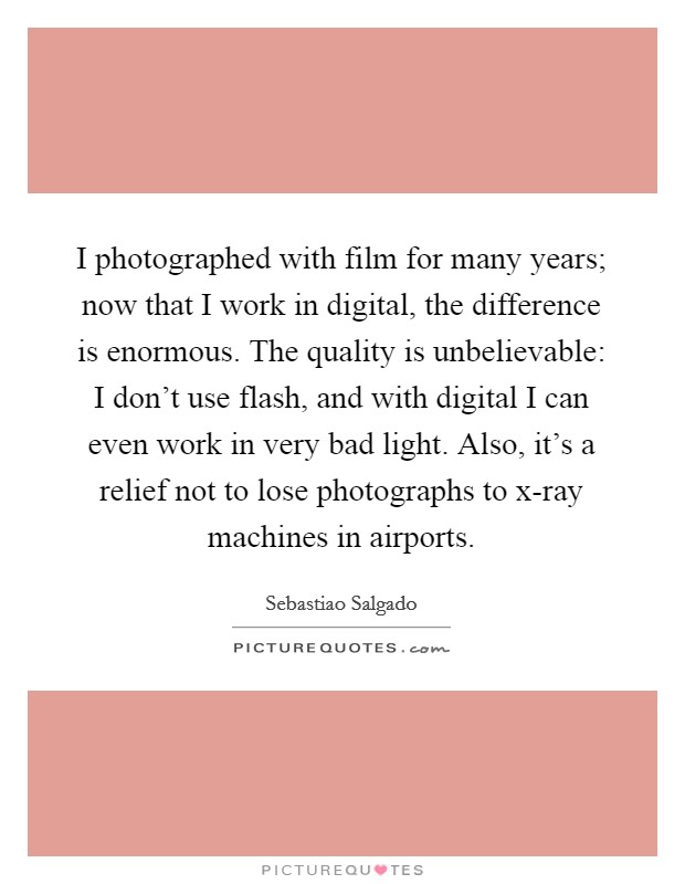 I photographed with film for many years; now that I work in digital, the difference is enormous. The quality is unbelievable: I don't use flash, and with digital I can even work in very bad light. Also, it's a relief not to lose photographs to x-ray machines in airports. Picture Quote #1