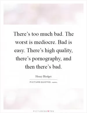 There’s too much bad. The worst is mediocre. Bad is easy. There’s high quality, there’s pornography, and then there’s bad Picture Quote #1