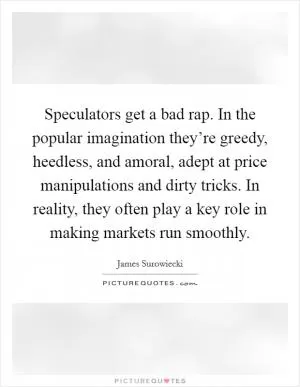 Speculators get a bad rap. In the popular imagination they’re greedy, heedless, and amoral, adept at price manipulations and dirty tricks. In reality, they often play a key role in making markets run smoothly Picture Quote #1