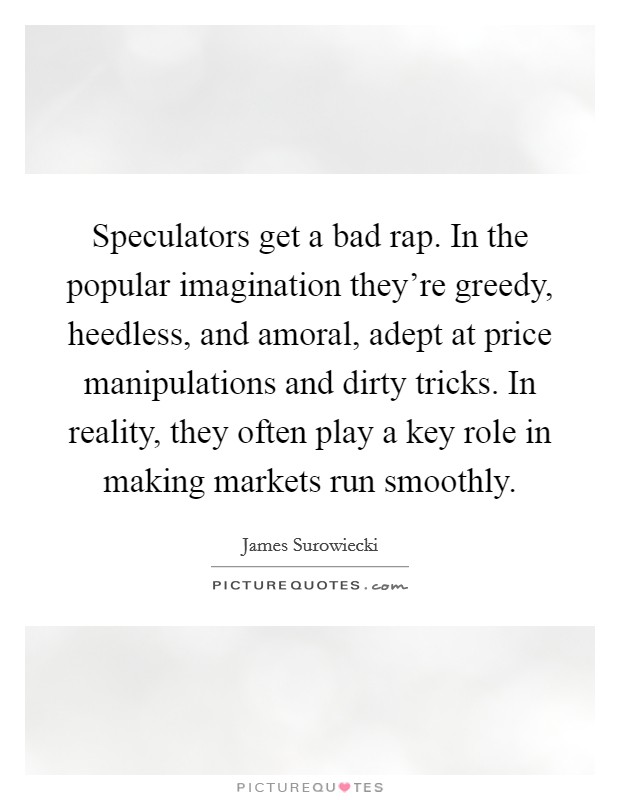 Speculators get a bad rap. In the popular imagination they're greedy, heedless, and amoral, adept at price manipulations and dirty tricks. In reality, they often play a key role in making markets run smoothly. Picture Quote #1