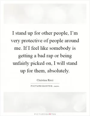 I stand up for other people, I’m very protective of people around me. If I feel like somebody is getting a bad rap or being unfairly picked on, I will stand up for them, absolutely Picture Quote #1