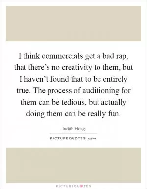 I think commercials get a bad rap, that there’s no creativity to them, but I haven’t found that to be entirely true. The process of auditioning for them can be tedious, but actually doing them can be really fun Picture Quote #1