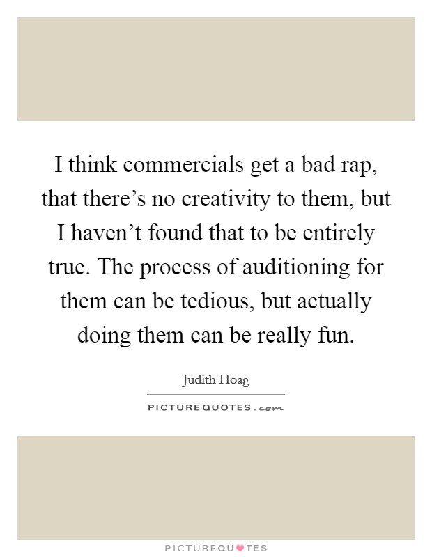 I think commercials get a bad rap, that there's no creativity to them, but I haven't found that to be entirely true. The process of auditioning for them can be tedious, but actually doing them can be really fun. Picture Quote #1