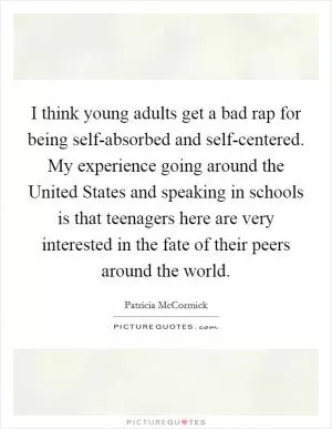 I think young adults get a bad rap for being self-absorbed and self-centered. My experience going around the United States and speaking in schools is that teenagers here are very interested in the fate of their peers around the world Picture Quote #1