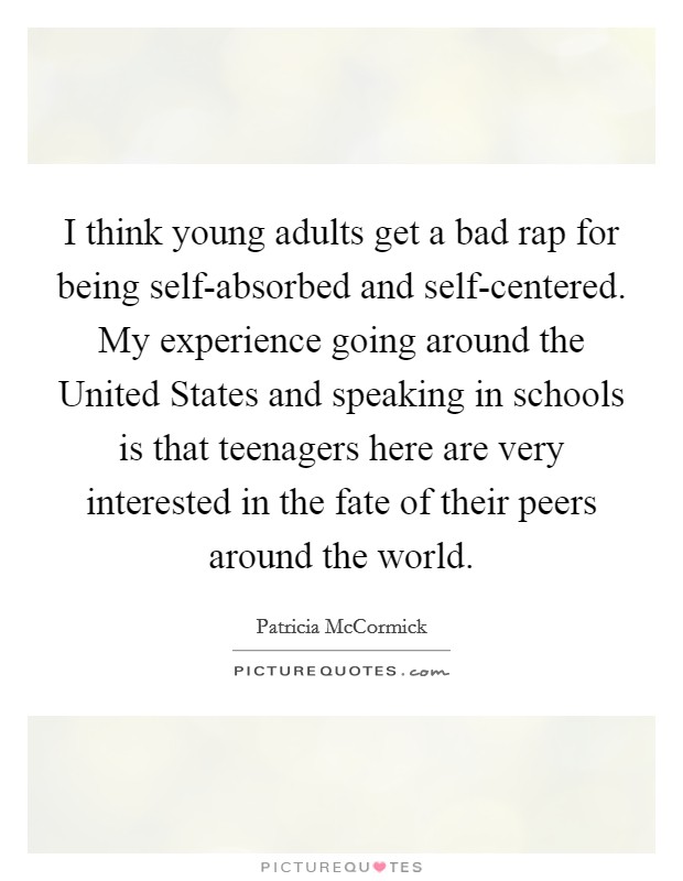 I think young adults get a bad rap for being self-absorbed and self-centered. My experience going around the United States and speaking in schools is that teenagers here are very interested in the fate of their peers around the world. Picture Quote #1