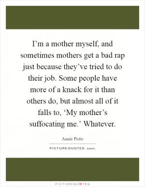 I’m a mother myself, and sometimes mothers get a bad rap just because they’ve tried to do their job. Some people have more of a knack for it than others do, but almost all of it falls to, ‘My mother’s suffocating me.’ Whatever Picture Quote #1