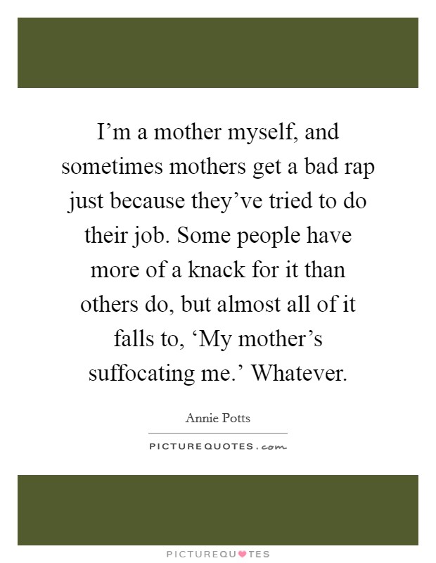 I'm a mother myself, and sometimes mothers get a bad rap just because they've tried to do their job. Some people have more of a knack for it than others do, but almost all of it falls to, ‘My mother's suffocating me.' Whatever. Picture Quote #1