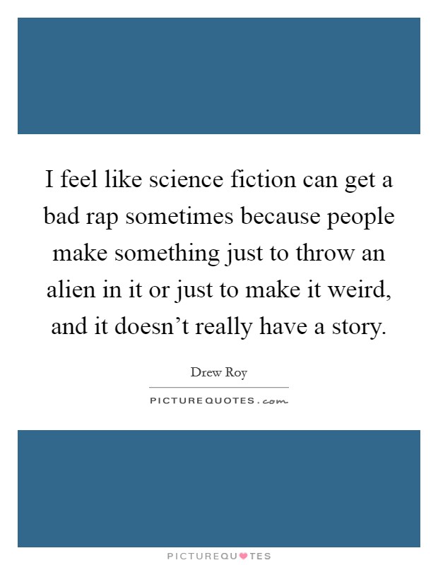 I feel like science fiction can get a bad rap sometimes because people make something just to throw an alien in it or just to make it weird, and it doesn't really have a story. Picture Quote #1