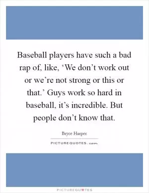 Baseball players have such a bad rap of, like, ‘We don’t work out or we’re not strong or this or that.’ Guys work so hard in baseball, it’s incredible. But people don’t know that Picture Quote #1