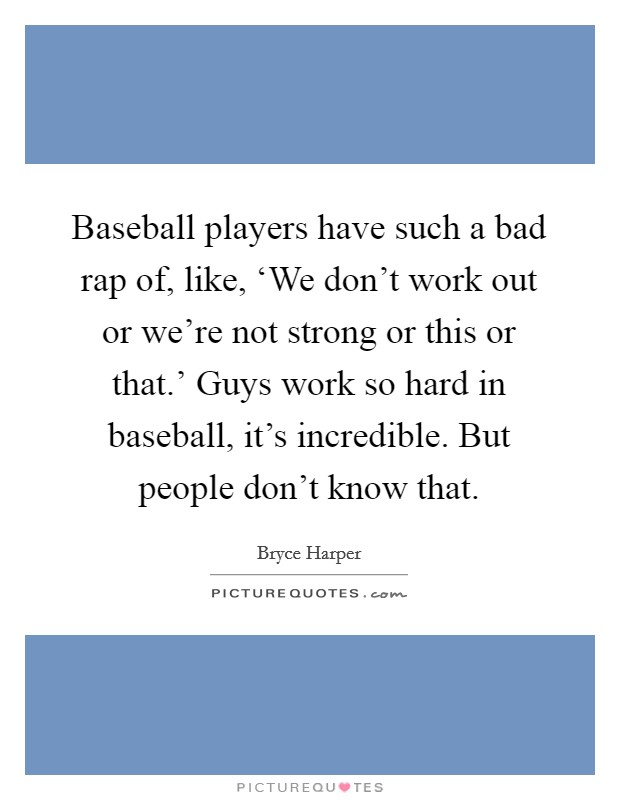Baseball players have such a bad rap of, like, ‘We don't work out or we're not strong or this or that.' Guys work so hard in baseball, it's incredible. But people don't know that. Picture Quote #1