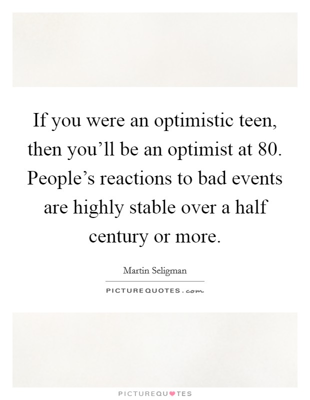 If you were an optimistic teen, then you'll be an optimist at 80. People's reactions to bad events are highly stable over a half century or more. Picture Quote #1