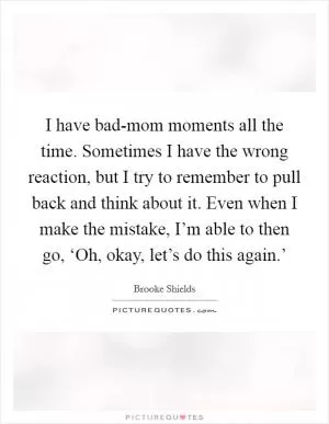 I have bad-mom moments all the time. Sometimes I have the wrong reaction, but I try to remember to pull back and think about it. Even when I make the mistake, I’m able to then go, ‘Oh, okay, let’s do this again.’ Picture Quote #1