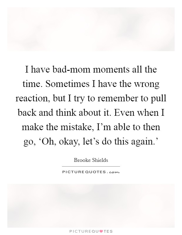 I have bad-mom moments all the time. Sometimes I have the wrong reaction, but I try to remember to pull back and think about it. Even when I make the mistake, I'm able to then go, ‘Oh, okay, let's do this again.' Picture Quote #1