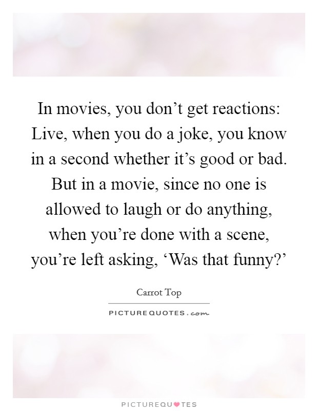 In movies, you don't get reactions: Live, when you do a joke, you know in a second whether it's good or bad. But in a movie, since no one is allowed to laugh or do anything, when you're done with a scene, you're left asking, ‘Was that funny?' Picture Quote #1