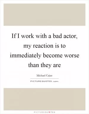If I work with a bad actor, my reaction is to immediately become worse than they are Picture Quote #1