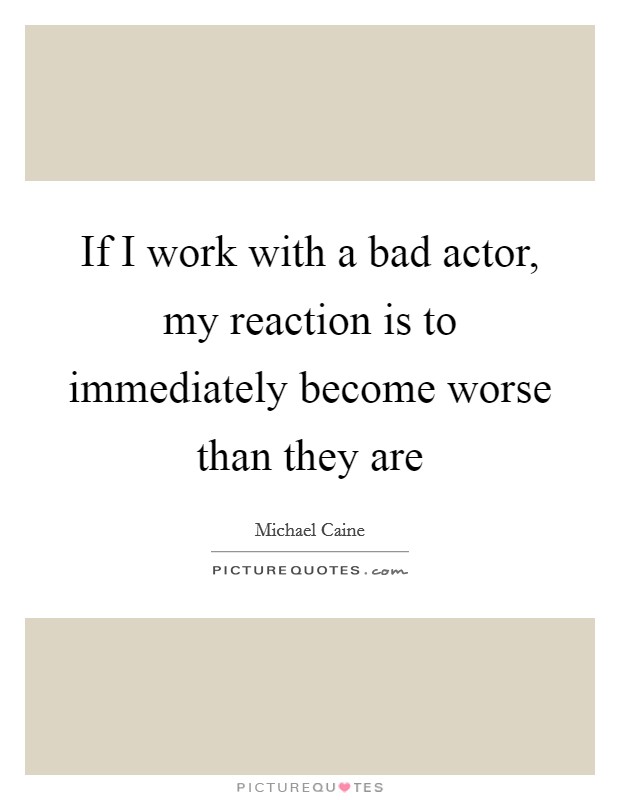 If I work with a bad actor, my reaction is to immediately become worse than they are Picture Quote #1