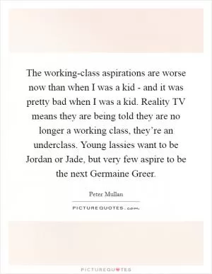 The working-class aspirations are worse now than when I was a kid - and it was pretty bad when I was a kid. Reality TV means they are being told they are no longer a working class, they’re an underclass. Young lassies want to be Jordan or Jade, but very few aspire to be the next Germaine Greer Picture Quote #1