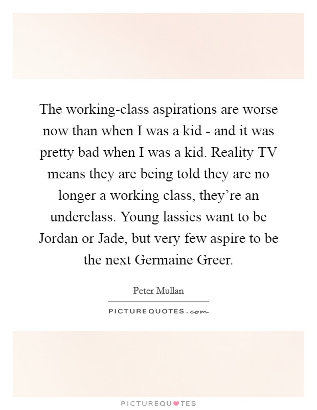 The working-class aspirations are worse now than when I was a kid - and it was pretty bad when I was a kid. Reality TV means they are being told they are no longer a working class, they're an underclass. Young lassies want to be Jordan or Jade, but very few aspire to be the next Germaine Greer. Picture Quote #1