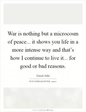 War is nothing but a microcosm of peace... it shows you life in a more intense way and that’s how I continue to live it... for good or bad reasons Picture Quote #1