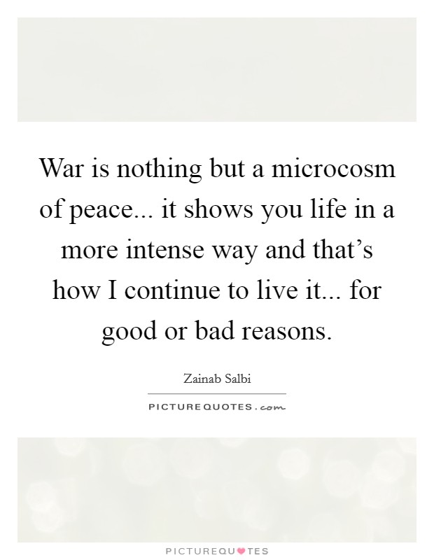 War is nothing but a microcosm of peace... it shows you life in a more intense way and that's how I continue to live it... for good or bad reasons. Picture Quote #1