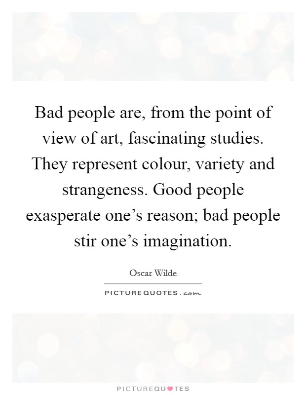 Bad people are, from the point of view of art, fascinating studies. They represent colour, variety and strangeness. Good people exasperate one's reason; bad people stir one's imagination. Picture Quote #1