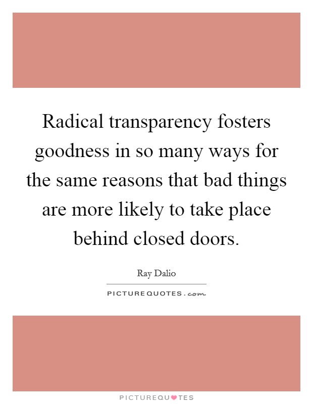 Radical transparency fosters goodness in so many ways for the same reasons that bad things are more likely to take place behind closed doors. Picture Quote #1