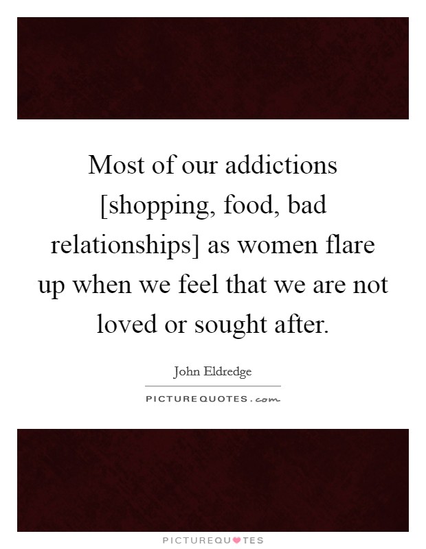 Most of our addictions [shopping, food, bad relationships] as women flare up when we feel that we are not loved or sought after. Picture Quote #1