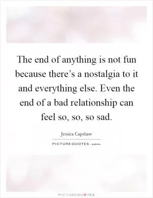 The end of anything is not fun because there’s a nostalgia to it and everything else. Even the end of a bad relationship can feel so, so, so sad Picture Quote #1