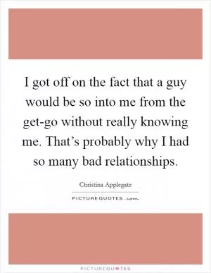 I got off on the fact that a guy would be so into me from the get-go without really knowing me. That’s probably why I had so many bad relationships Picture Quote #1