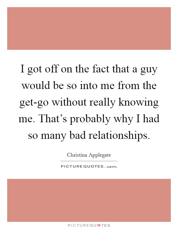 I got off on the fact that a guy would be so into me from the get-go without really knowing me. That's probably why I had so many bad relationships. Picture Quote #1