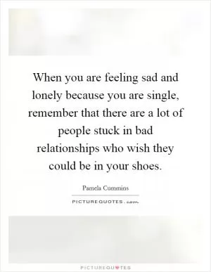 When you are feeling sad and lonely because you are single, remember that there are a lot of people stuck in bad relationships who wish they could be in your shoes Picture Quote #1