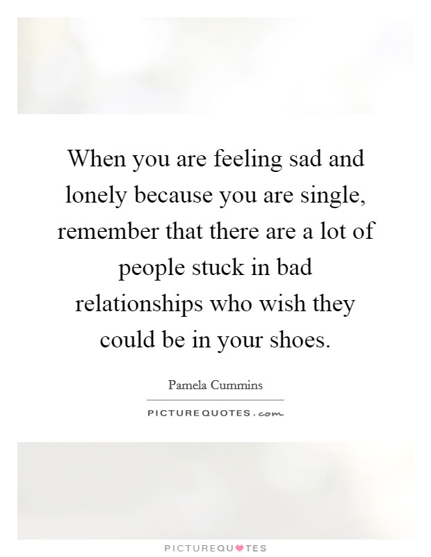 When you are feeling sad and lonely because you are single, remember that there are a lot of people stuck in bad relationships who wish they could be in your shoes. Picture Quote #1