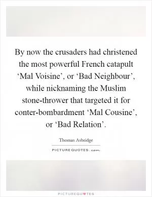 By now the crusaders had christened the most powerful French catapult ‘Mal Voisine’, or ‘Bad Neighbour’, while nicknaming the Muslim stone-thrower that targeted it for conter-bombardment ‘Mal Cousine’, or ‘Bad Relation’ Picture Quote #1