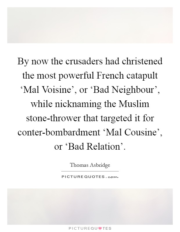 By now the crusaders had christened the most powerful French catapult ‘Mal Voisine', or ‘Bad Neighbour', while nicknaming the Muslim stone-thrower that targeted it for conter-bombardment ‘Mal Cousine', or ‘Bad Relation'. Picture Quote #1