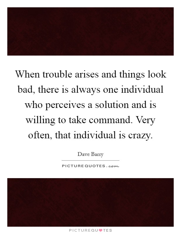 When trouble arises and things look bad, there is always one individual who perceives a solution and is willing to take command. Very often, that individual is crazy. Picture Quote #1