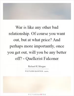 War is like any other bad relationship. Of course you want out, but at what price? And perhaps more importantly, once you get out, will you be any better off? - Quellcrist Falconer Picture Quote #1