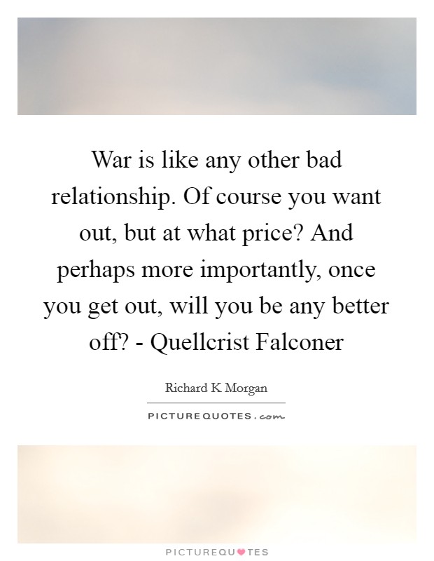 War is like any other bad relationship. Of course you want out, but at what price? And perhaps more importantly, once you get out, will you be any better off? - Quellcrist Falconer Picture Quote #1
