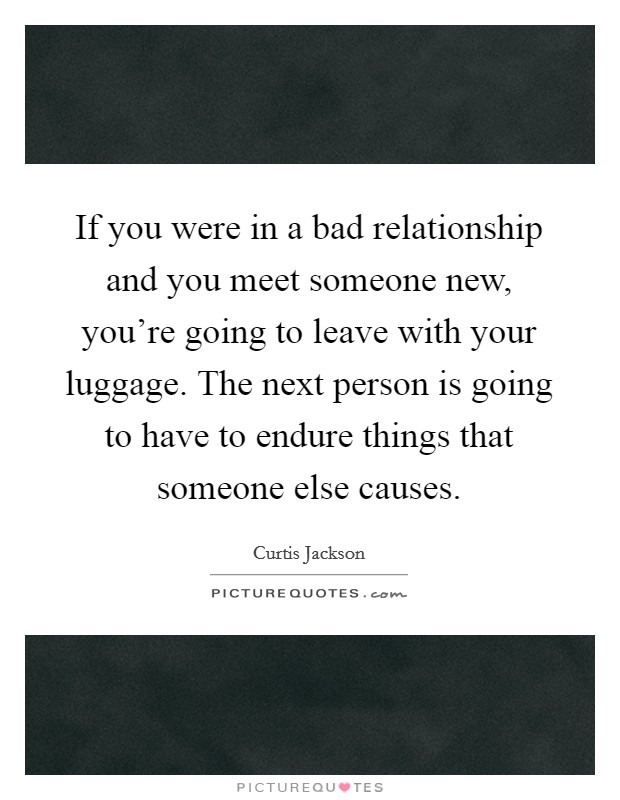 If you were in a bad relationship and you meet someone new, you're going to leave with your luggage. The next person is going to have to endure things that someone else causes. Picture Quote #1