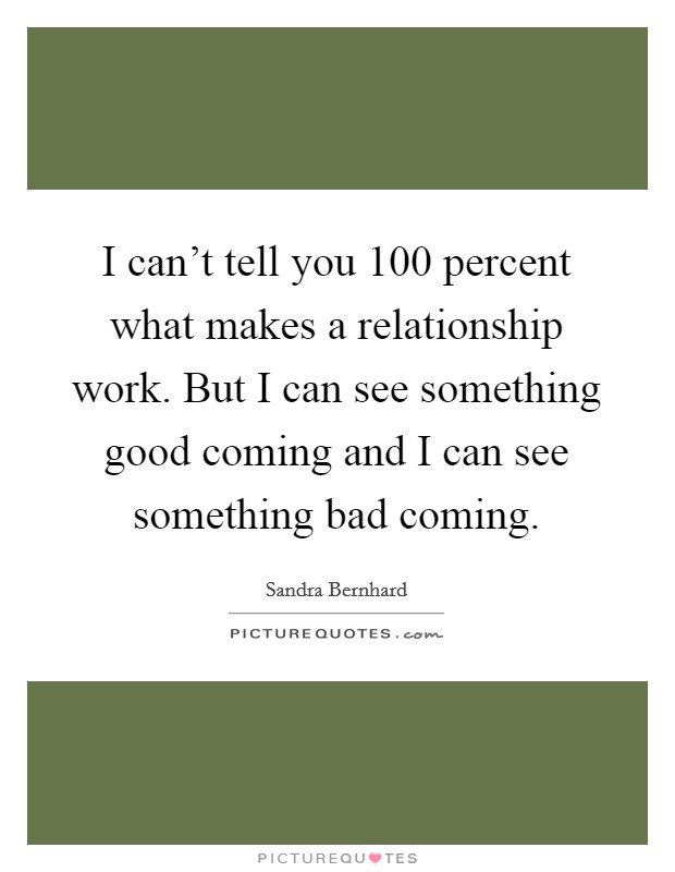 I can't tell you 100 percent what makes a relationship work. But I can see something good coming and I can see something bad coming. Picture Quote #1