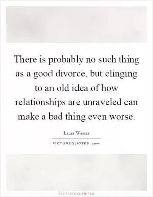 There is probably no such thing as a good divorce, but clinging to an old idea of how relationships are unraveled can make a bad thing even worse Picture Quote #1