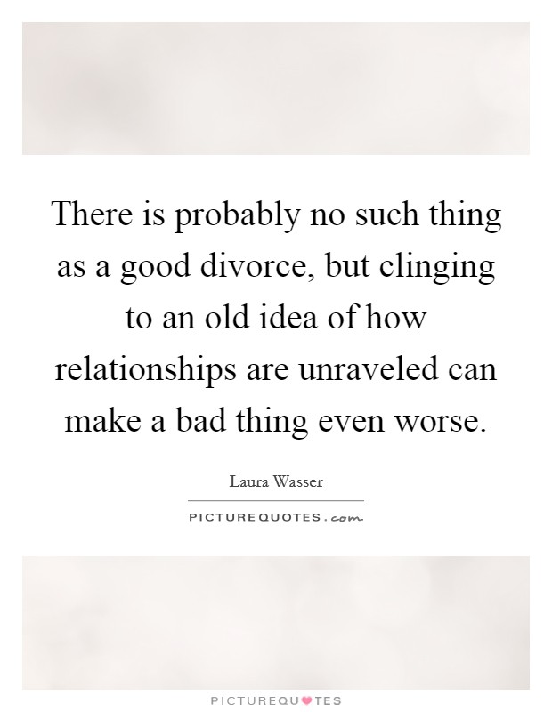There is probably no such thing as a good divorce, but clinging to an old idea of how relationships are unraveled can make a bad thing even worse. Picture Quote #1