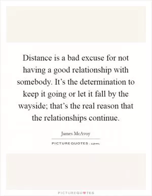 Distance is a bad excuse for not having a good relationship with somebody. It’s the determination to keep it going or let it fall by the wayside; that’s the real reason that the relationships continue Picture Quote #1