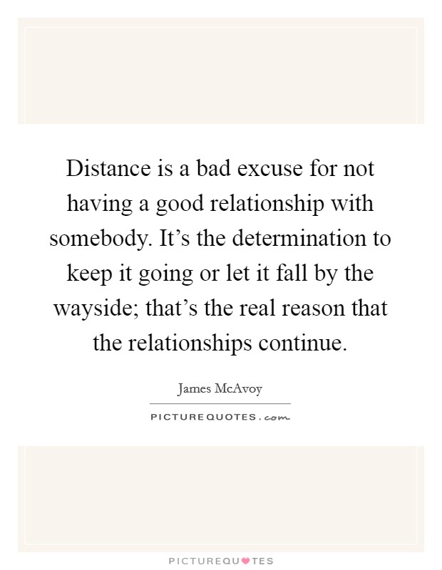 Distance is a bad excuse for not having a good relationship with somebody. It's the determination to keep it going or let it fall by the wayside; that's the real reason that the relationships continue. Picture Quote #1