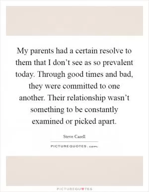 My parents had a certain resolve to them that I don’t see as so prevalent today. Through good times and bad, they were committed to one another. Their relationship wasn’t something to be constantly examined or picked apart Picture Quote #1