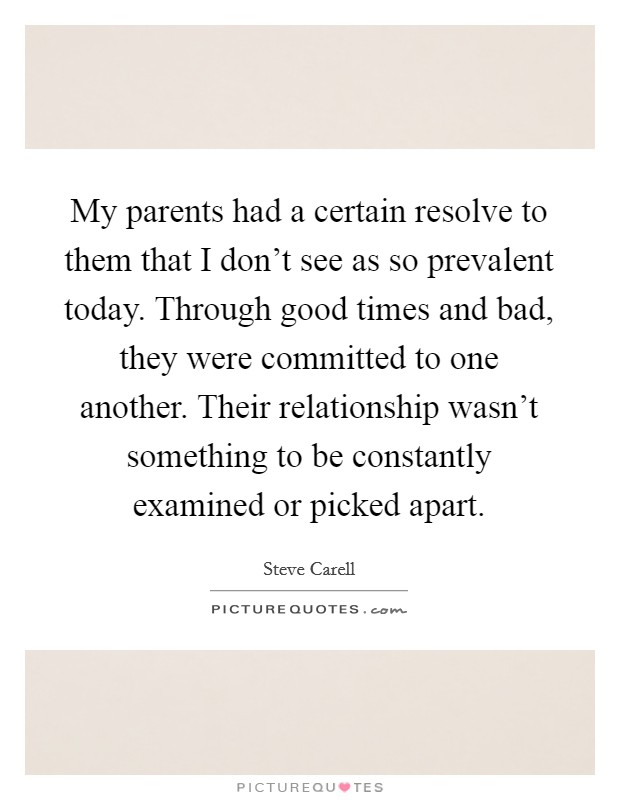 My parents had a certain resolve to them that I don't see as so prevalent today. Through good times and bad, they were committed to one another. Their relationship wasn't something to be constantly examined or picked apart. Picture Quote #1