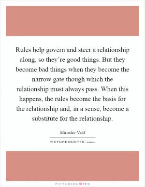 Rules help govern and steer a relationship along, so they’re good things. But they become bad things when they become the narrow gate though which the relationship must always pass. When this happens, the rules become the basis for the relationship and, in a sense, become a substitute for the relationship Picture Quote #1