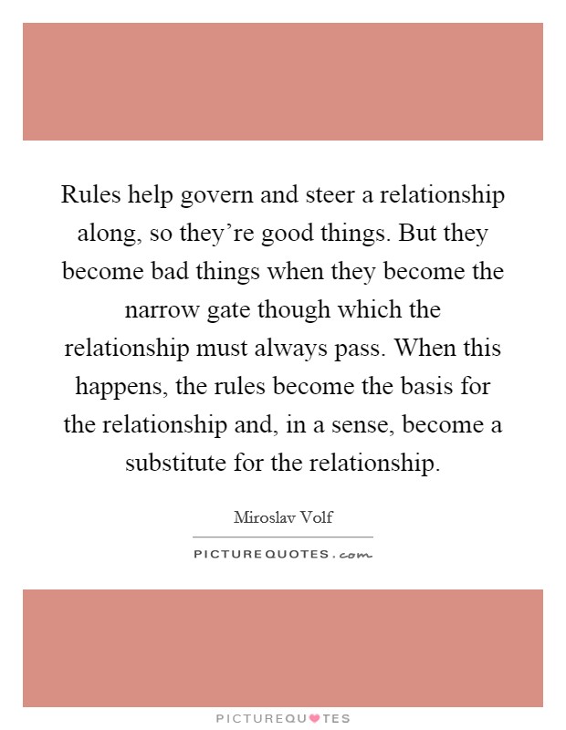 Rules help govern and steer a relationship along, so they're good things. But they become bad things when they become the narrow gate though which the relationship must always pass. When this happens, the rules become the basis for the relationship and, in a sense, become a substitute for the relationship. Picture Quote #1