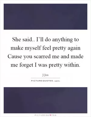 She said.. I’ll do anything to make myself feel pretty again Cause you scarred me and made me forget I was pretty within Picture Quote #1